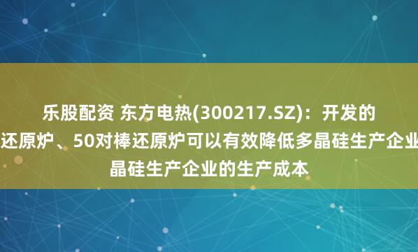 乐股配资 东方电热(300217.SZ)：开发的新型40对棒还原炉、50对棒还原炉可以有效降低多晶硅生产企业的生产成本