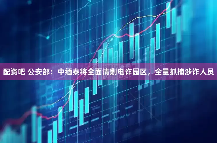 配资吧 公安部：中缅泰将全面清剿电诈园区，全量抓捕涉诈人员