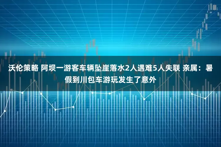 沃伦策略 阿坝一游客车辆坠崖落水2人遇难5人失联 亲属：暑假到川包车游玩发生了意外
