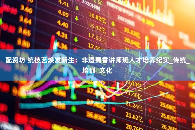 配资坊 统技艺焕发新生：非遗蜀香讲师班人才培养纪实_传统_培训_文化