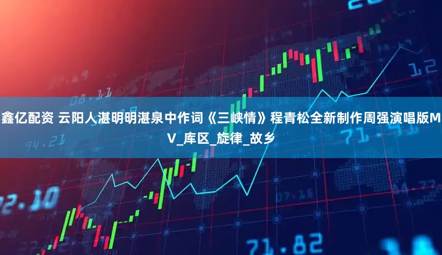 鑫亿配资 云阳人湛明明湛泉中作词《三峡情》程青松全新制作周强演唱版MV_库区_旋律_故乡