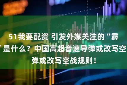 51我要配资 引发外媒关注的“霹雳-XX”是什么？中国高超音速导弹或改写空战规则！