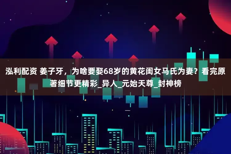 泓利配资 姜子牙，为啥要娶68岁的黄花闺女马氏为妻？看完原著细节更精彩_异人_元始天尊_封神榜