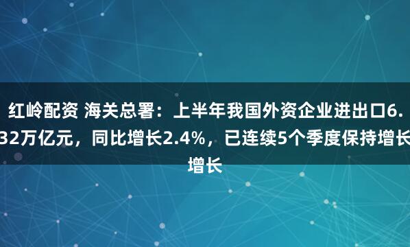 红岭配资 海关总署：上半年我国外资企业进出口6.32万亿元，同比增长2.4%，已连续5个季度保持增长