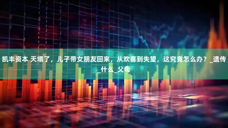 凯丰资本 天塌了，儿子带女朋友回来，从欢喜到失望，这究竟怎么办？_遗传_什么_父母