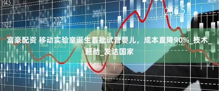 富豪配资 移动实验室诞生首批试管婴儿，成本直降90%_技术_胚胎_发达国家
