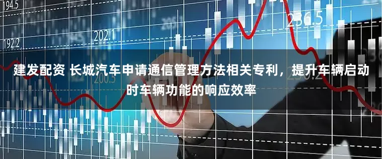 建发配资 长城汽车申请通信管理方法相关专利，提升车辆启动时车辆功能的响应效率