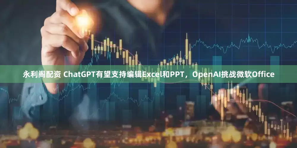 永利阁配资 ChatGPT有望支持编辑Excel和PPT，OpenAI挑战微软Office