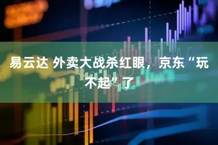 易云达 外卖大战杀红眼，京东“玩不起”了