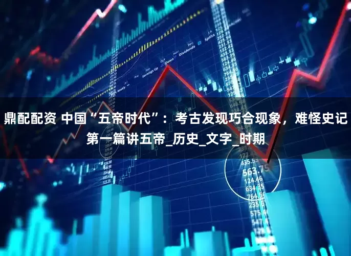 鼎配配资 中国“五帝时代”：考古发现巧合现象，难怪史记第一篇讲五帝_历史_文字_时期