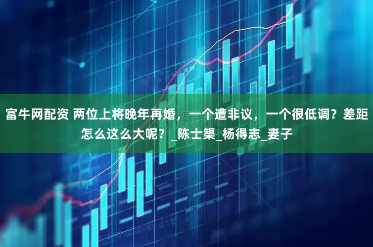 富牛网配资 两位上将晚年再婚，一个遭非议，一个很低调？差距怎么这么大呢？_陈士榘_杨得志_妻子
