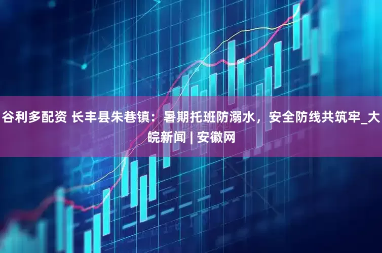 谷利多配资 长丰县朱巷镇：暑期托班防溺水，安全防线共筑牢_大皖新闻 | 安徽网