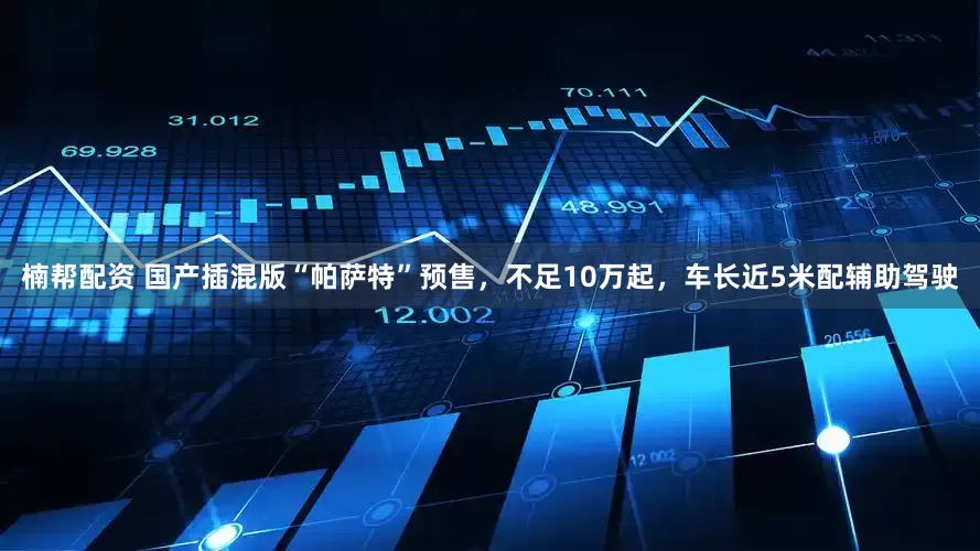 楠帮配资 国产插混版“帕萨特”预售，不足10万起，车长近5米配辅助驾驶