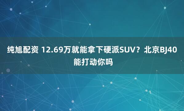 纯旭配资 12.69万就能拿下硬派SUV？北京BJ40 能打动你吗