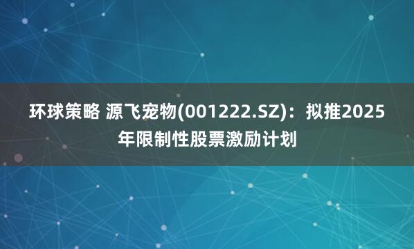 环球策略 源飞宠物(001222.SZ)：拟推2025年限制性股票激励计划