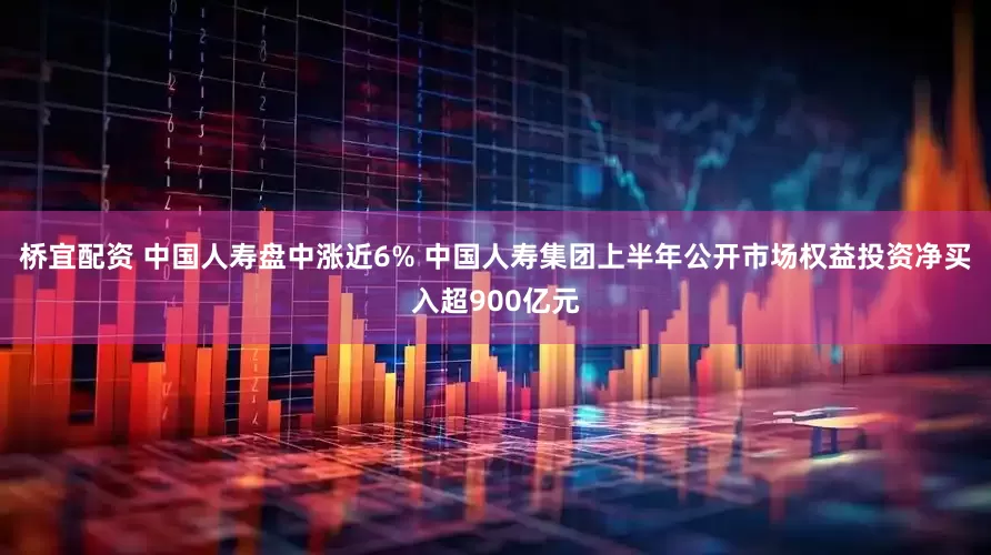 桥宜配资 中国人寿盘中涨近6% 中国人寿集团上半年公开市场权益投资净买入超900亿元