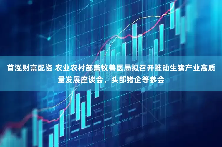 首泓财富配资 农业农村部畜牧兽医局拟召开推动生猪产业高质量发展座谈会，头部猪企等参会