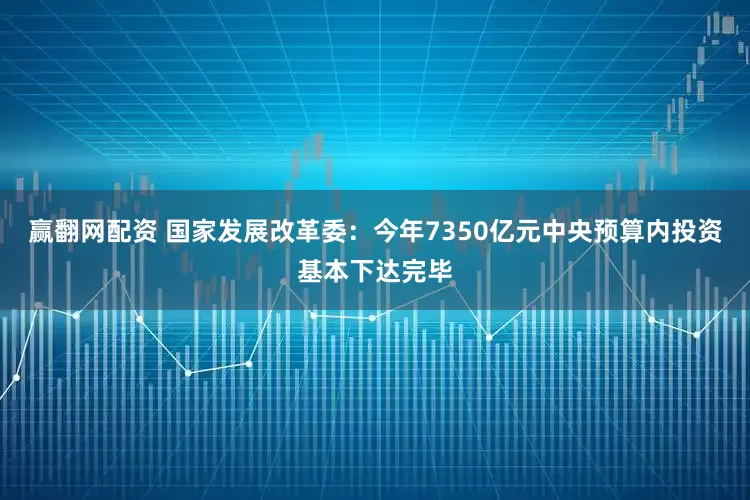 赢翻网配资 国家发展改革委：今年7350亿元中央预算内投资基本下达完毕