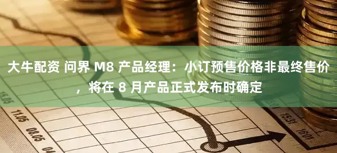 大牛配资 问界 M8 产品经理：小订预售价格非最终售价，将在 8 月产品正式发布时确定