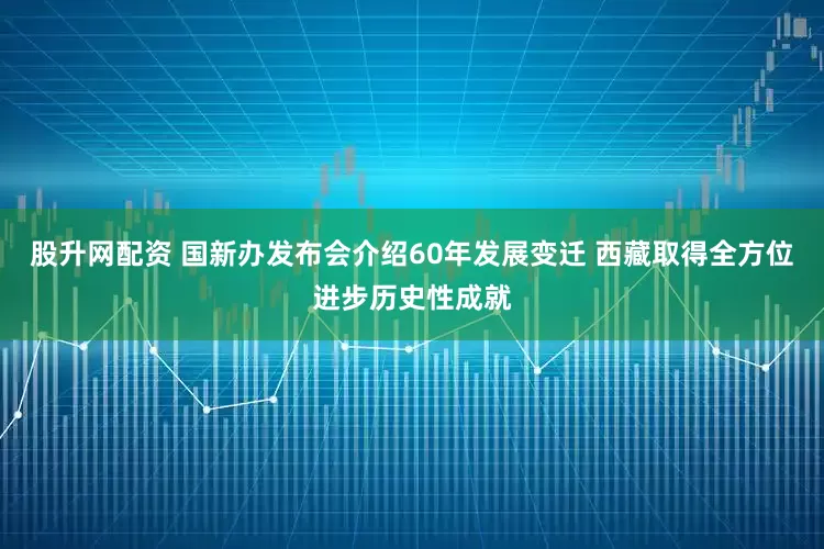 股升网配资 国新办发布会介绍60年发展变迁 西藏取得全方位进步历史性成就