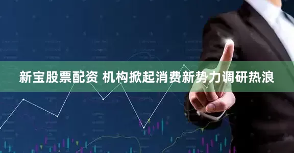 新宝股票配资 机构掀起消费新势力调研热浪