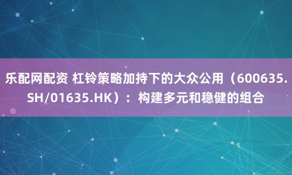 乐配网配资 杠铃策略加持下的大众公用（600635.SH/01635.HK）：构建多元和稳健的组合