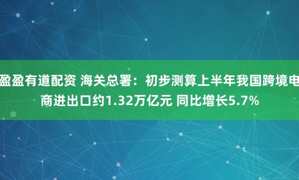 盈盈有道配资 海关总署：初步测算上半年我国跨境电商进出口约1.32万亿元 同比增长5.7%