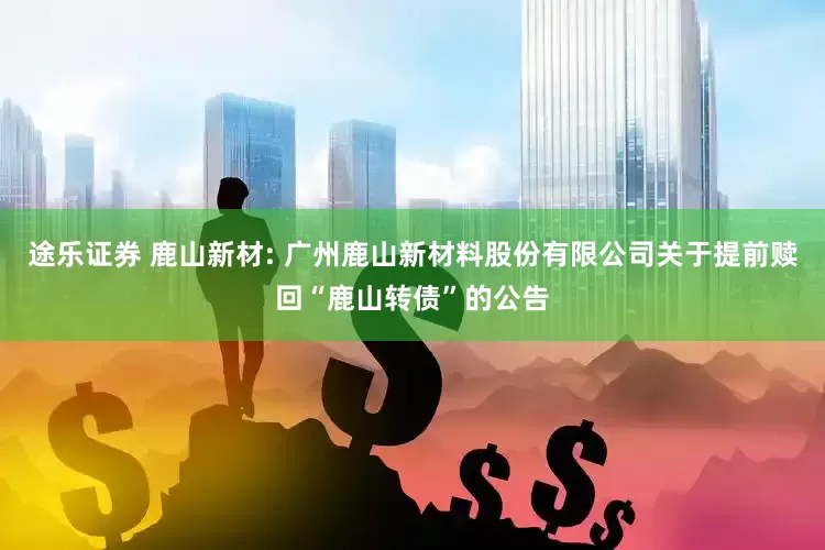 途乐证券 鹿山新材: 广州鹿山新材料股份有限公司关于提前赎回“鹿山转债”的公告