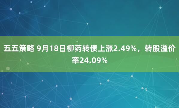 五五策略 9月18日柳药转债上涨2.49%，转股溢价率24.09%
