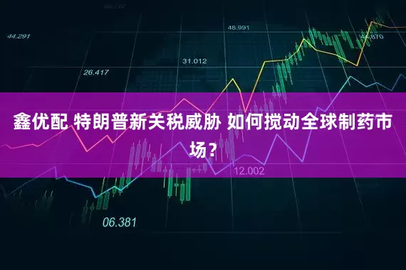 鑫优配 特朗普新关税威胁 如何搅动全球制药市场？