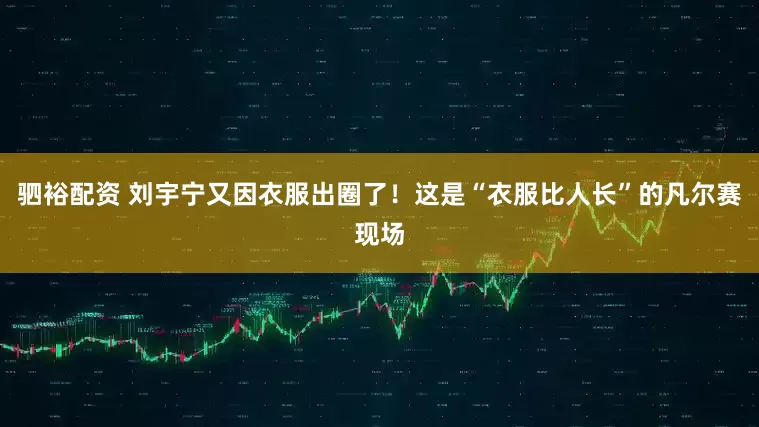 驷裕配资 刘宇宁又因衣服出圈了！这是“衣服比人长”的凡尔赛现场