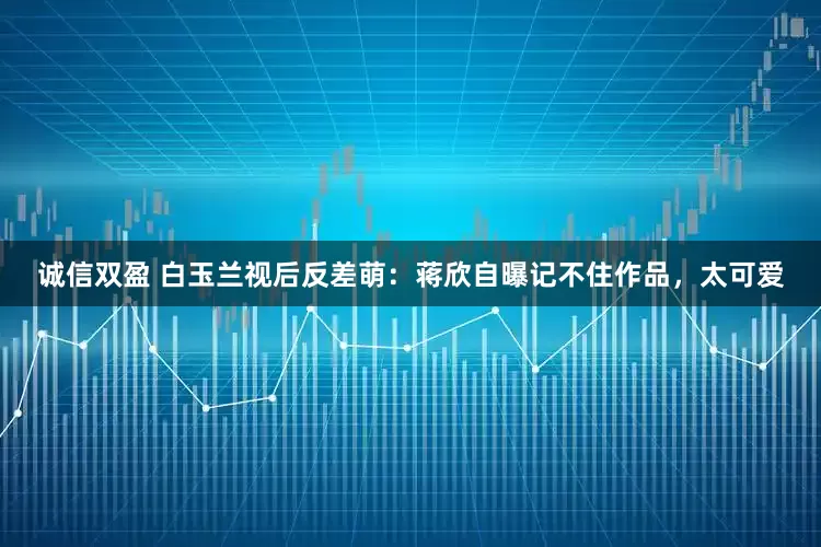 诚信双盈 白玉兰视后反差萌：蒋欣自曝记不住作品，太可爱