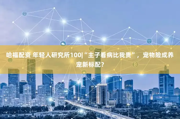 哈福配资 年轻人研究所100|“主子看病比我贵”，宠物险成养宠新标配？