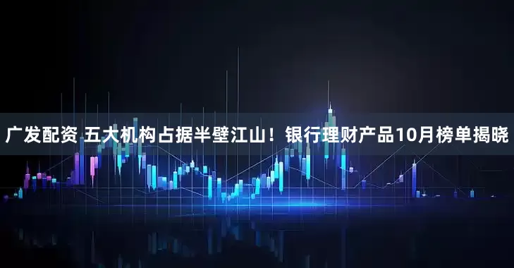 广发配资 五大机构占据半壁江山！银行理财产品10月榜单揭晓