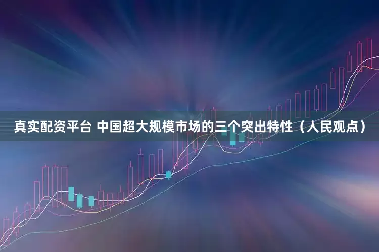 真实配资平台 中国超大规模市场的三个突出特性（人民观点）
