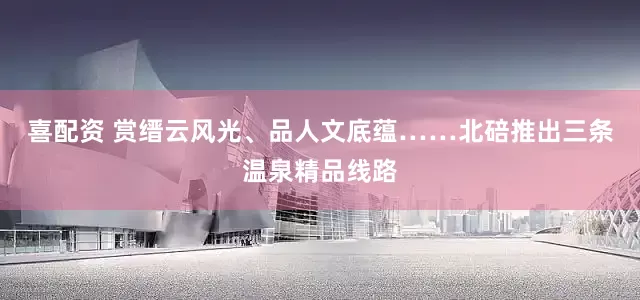喜配资 赏缙云风光、品人文底蕴……北碚推出三条温泉精品线路