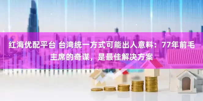 红海优配平台 台湾统一方式可能出人意料：77年前毛主席的奇谋，是最佳解决方案