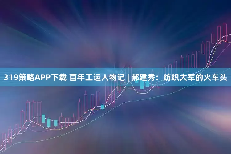 319策略APP下载 百年工运人物记 | 郝建秀：纺织大军的火车头