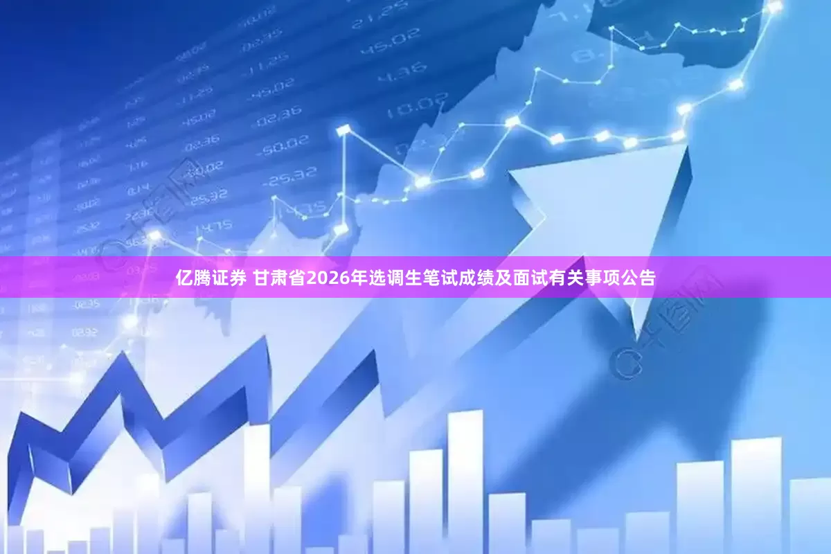 亿腾证券 甘肃省2026年选调生笔试成绩及面试有关事项公告