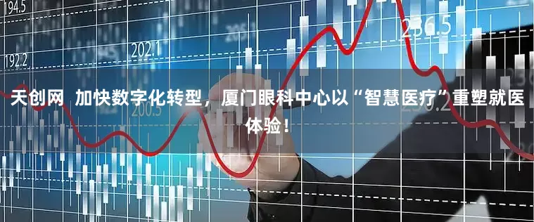 天创网  加快数字化转型，厦门眼科中心以“智慧医疗”重塑就医体验！
