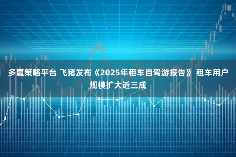 多赢策略平台 飞猪发布《2025年租车自驾游报告》 租车用户规模扩大近三成