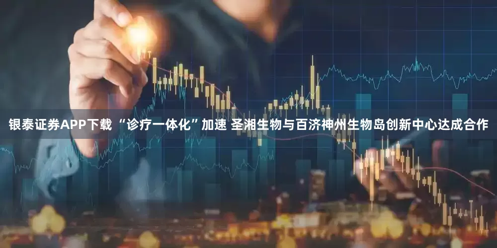 银泰证券APP下载 “诊疗一体化”加速 圣湘生物与百济神州生物岛创新中心达成合作