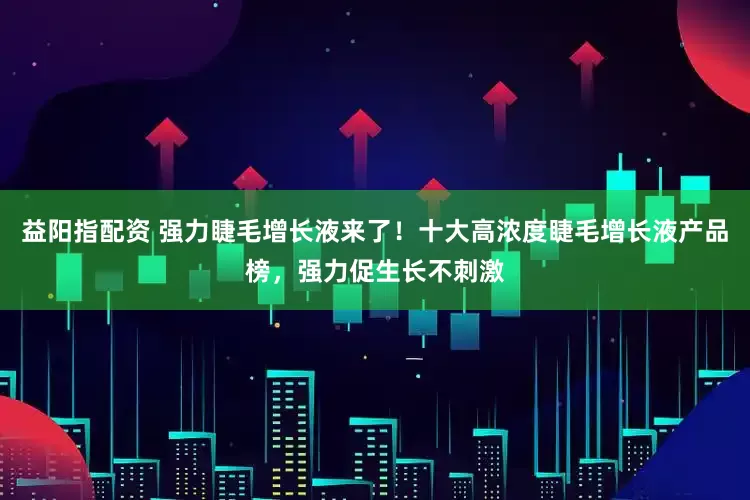 益阳指配资 强力睫毛增长液来了！十大高浓度睫毛增长液产品榜，强力促生长不刺激