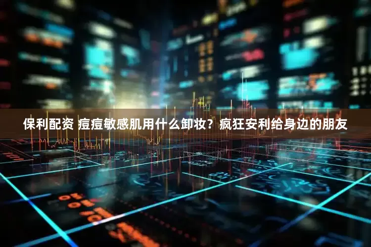 保利配资 痘痘敏感肌用什么卸妆？疯狂安利给身边的朋友