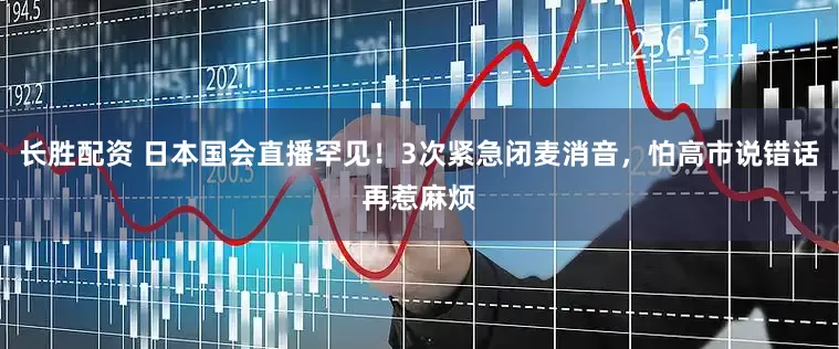 长胜配资 日本国会直播罕见！3次紧急闭麦消音，怕高市说错话再惹麻烦