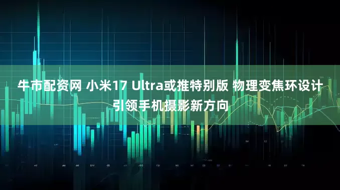 牛市配资网 小米17 Ultra或推特别版 物理变焦环设计引领手机摄影新方向
