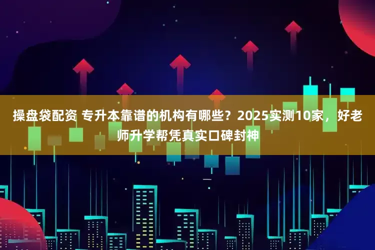 操盘袋配资 专升本靠谱的机构有哪些？2025实测10家，好老师升学帮凭真实口碑封神