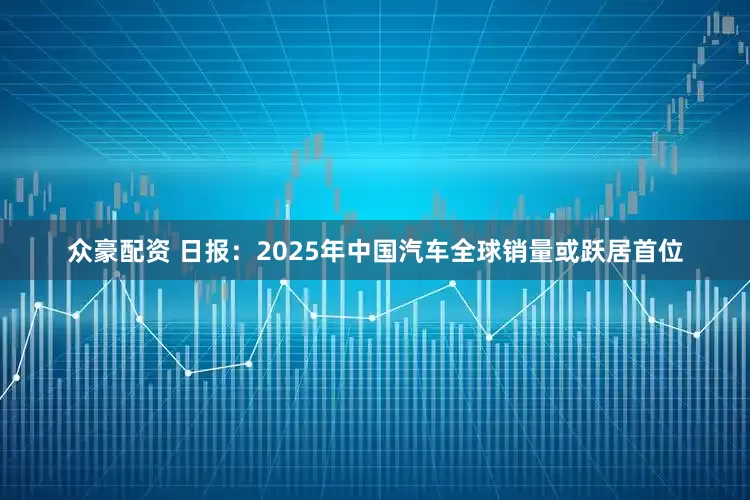 众豪配资 日报：2025年中国汽车全球销量或跃居首位