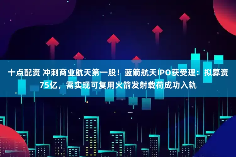 十点配资 冲刺商业航天第一股！蓝箭航天IPO获受理：拟募资75亿，需实现可复用火箭发射载荷成功入轨