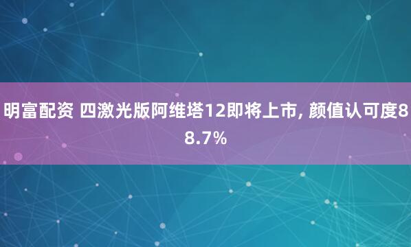 明富配资 四激光版阿维塔12即将上市, 颜值认可度88.7%